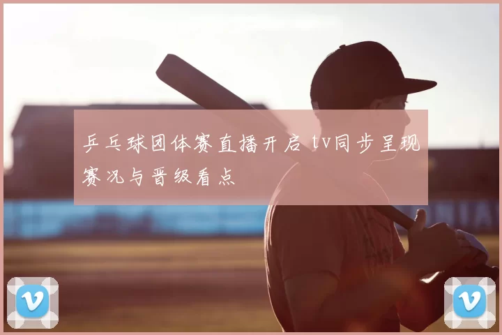 乒乓球团体赛直播开启 tv同步呈现赛况与晋级看点