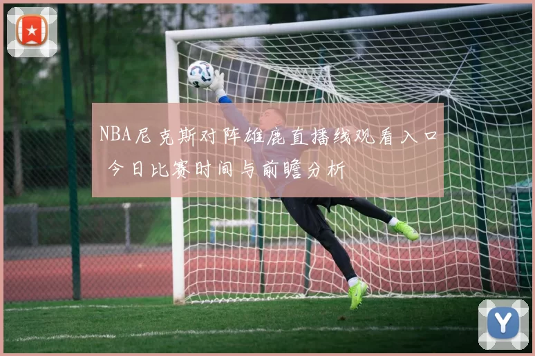 NBA尼克斯对阵雄鹿直播线观看入口 今日比赛时间与前瞻分析