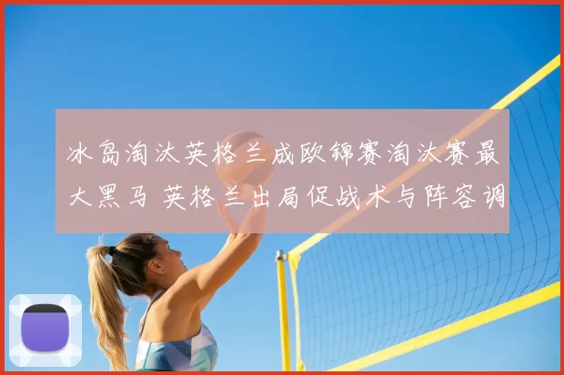 冰岛淘汰英格兰成欧锦赛淘汰赛最大黑马 英格兰出局促战术与阵容调整