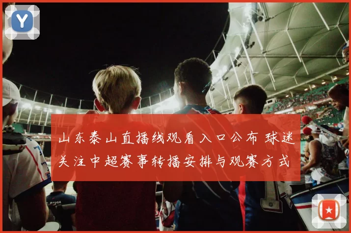 山东泰山直播线观看入口公布 球迷关注中超赛事转播安排与观赛方式