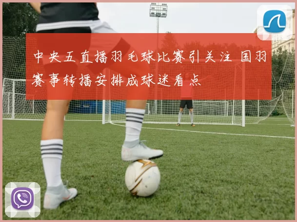 中央五直播羽毛球比赛引关注 国羽赛事转播安排成球迷看点