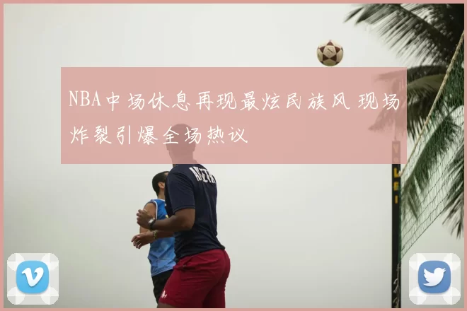 NBA中场休息再现最炫民族风 现场炸裂引爆全场热议