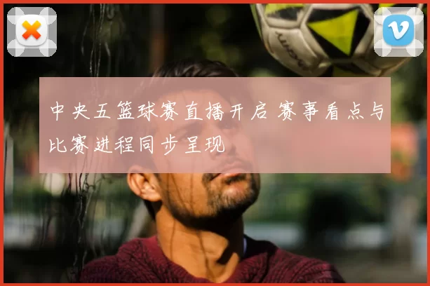 中央五篮球赛直播开启 赛事看点与比赛进程同步呈现