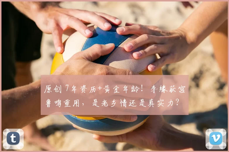 原创 7年资历+黄金年龄！李缘获宫鲁鸣重用，是老乡情还是真实力？