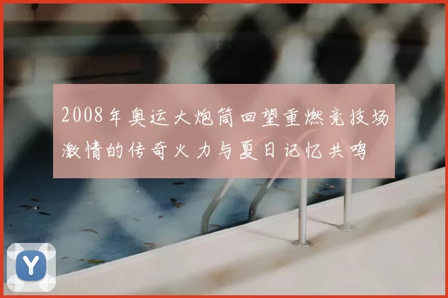 2008年奥运大炮筒回望重燃竞技场激情的传奇火力与夏日记忆共鸣