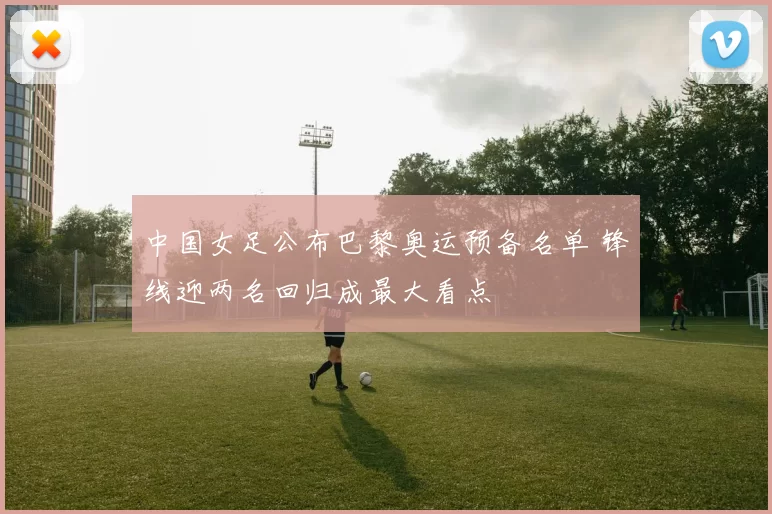 中国女足公布巴黎奥运预备名单 锋线迎两名回归成最大看点