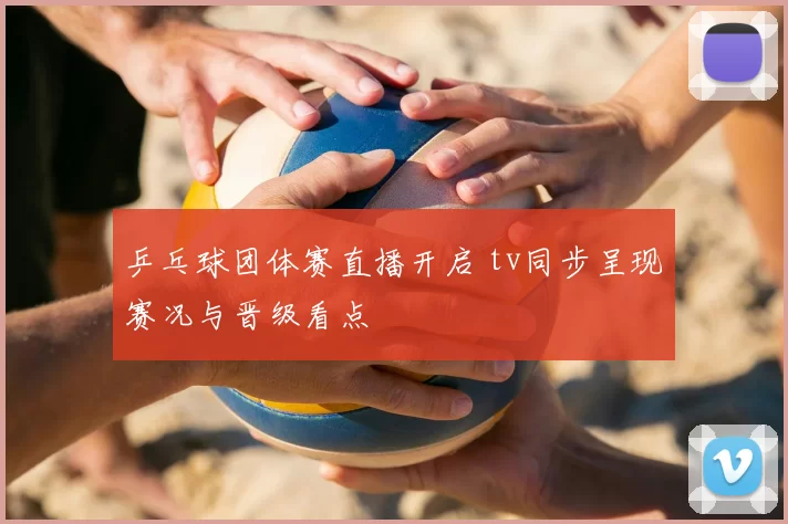 乒乓球团体赛直播开启 tv同步呈现赛况与晋级看点