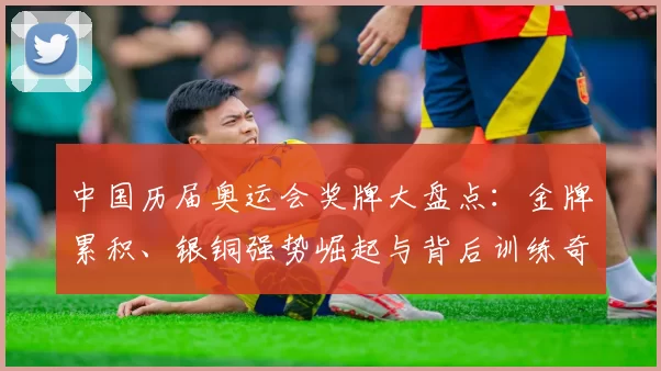 中国历届奥运会奖牌大盘点：金牌累积、银铜强势崛起与背后训练奇迹