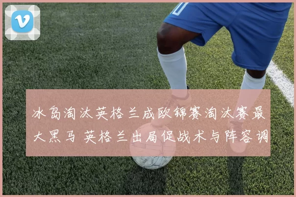 冰岛淘汰英格兰成欧锦赛淘汰赛最大黑马 英格兰出局促战术与阵容调整