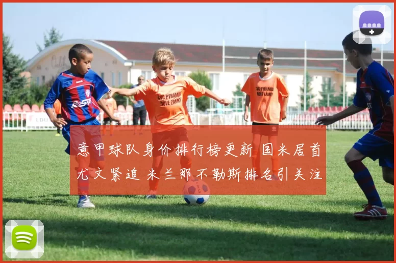 意甲球队身价排行榜更新 国米居首尤文紧追 米兰那不勒斯排名引关注