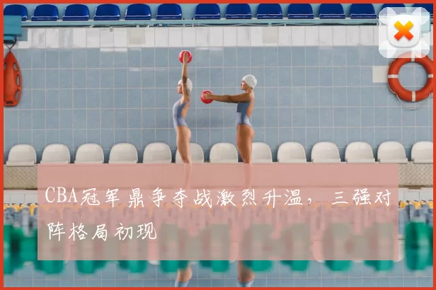 CBA冠军鼎争夺战激烈升温，三强对阵格局初现