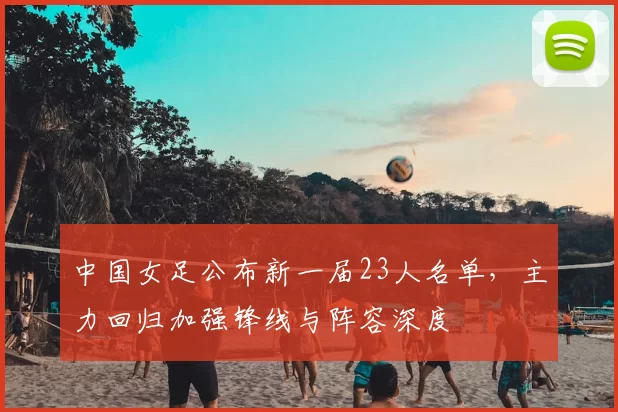 中国女足公布新一届23人名单，主力回归加强锋线与阵容深度