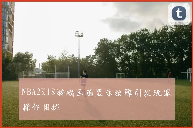 NBA2K18游戏画面显示故障引发玩家操作困扰