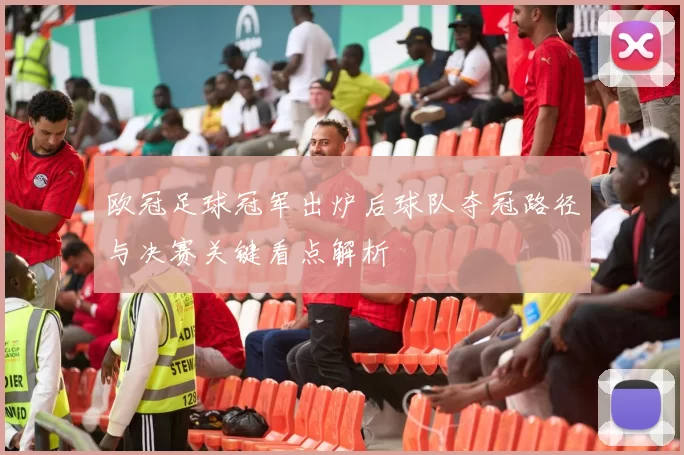 欧冠足球冠军出炉后球队夺冠路径与决赛关键看点解析
