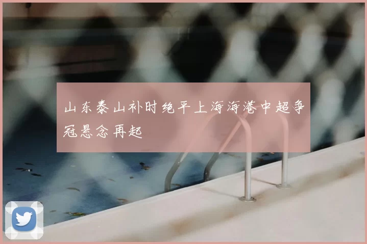 山东泰山补时绝平上海海港中超争冠悬念再起