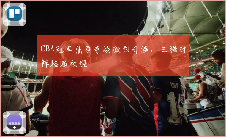 CBA冠军鼎争夺战激烈升温,三强对阵格局初现