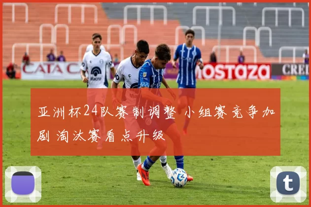 亚洲杯24队赛制调整 小组赛竞争加剧 淘汰赛看点升级