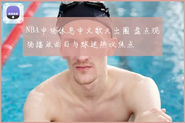 NBA中场休息中文歌火出圈 盘点现场播放曲目与球迷热议焦点