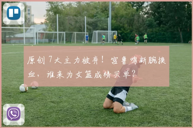 原创 7大主力被弃！宫鲁鸣断腕换血，谁来为女篮成绩买单？