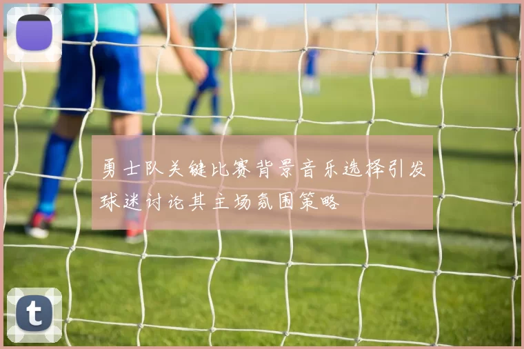 勇士队关键比赛背景音乐选择引发球迷讨论其主场氛围策略