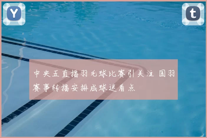 中央五直播羽毛球比赛引关注 国羽赛事转播安排成球迷看点