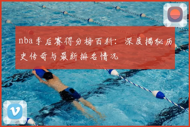 nba季后赛得分榜百科：深度揭秘历史传奇与最新排名情况