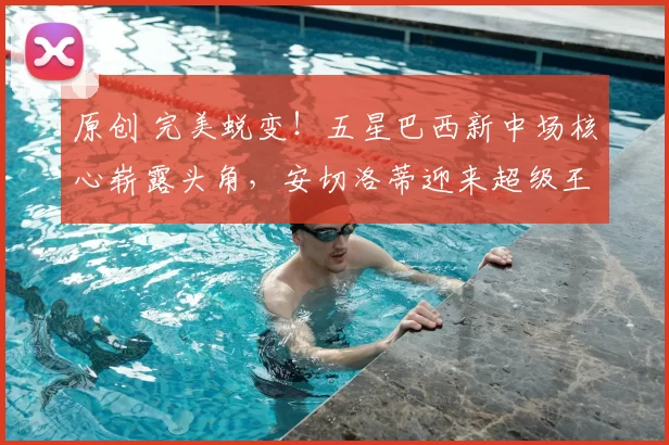 原创 完美蜕变!五星巴西新中场核心崭露头角,安切洛蒂迎来超级王牌