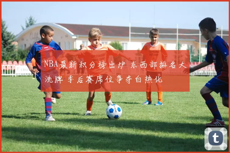NBA最新积分榜出炉 东西部排名大洗牌 季后赛席位争夺白热化