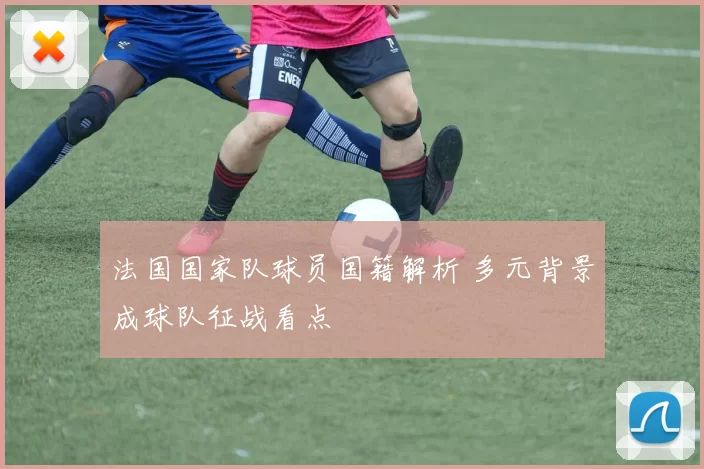 法国国家队球员国籍解析 多元背景成球队征战看点
