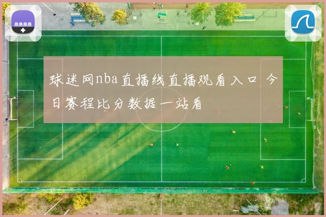 球迷网nba直播线直播观看入口 今日赛程比分数据一站看