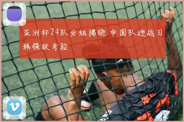 亚洲杯24队分组揭晓 中国队迎战日韩强敌考验