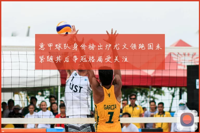 意甲球队身价榜出炉尤文领跑国米紧随其后争冠格局受关注