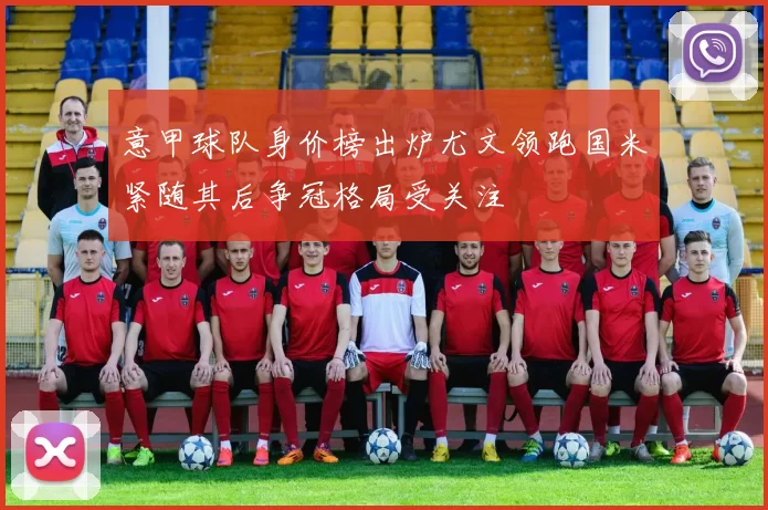 意甲球队身价榜出炉尤文领跑国米紧随其后争冠格局受关注