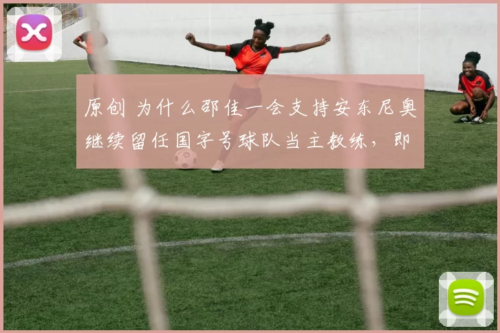 原创 为什么邵佳一会支持安东尼奥继续留任国字号球队当主教练，即使U23亚洲杯没拿冠军也要让他留在球队？