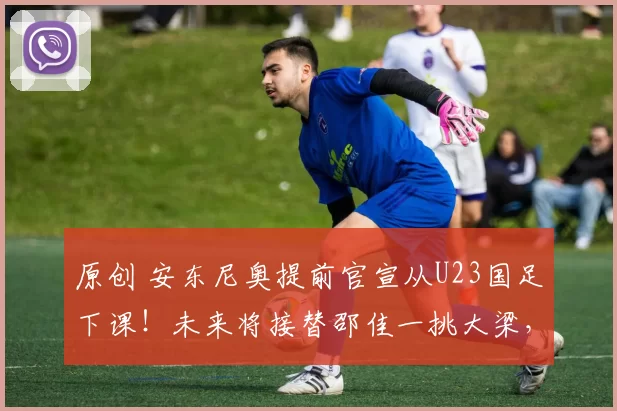 原创 安东尼奥提前官宣从U23国足下课！未来将接替邵佳一挑大梁，被直接辟谣