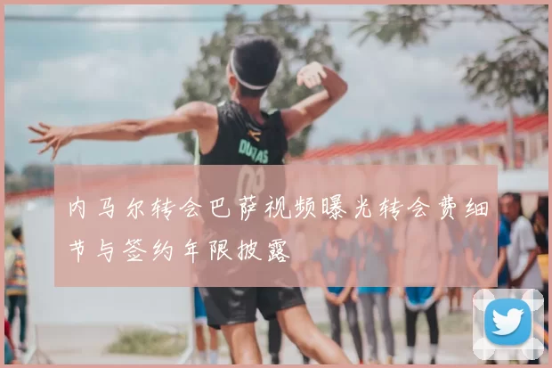 内马尔转会巴萨视频曝光转会费细节与签约年限披露