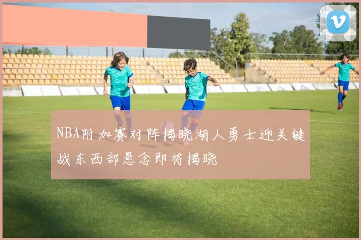 NBA附加赛对阵揭晓湖人勇士迎关键战东西部悬念即将揭晓