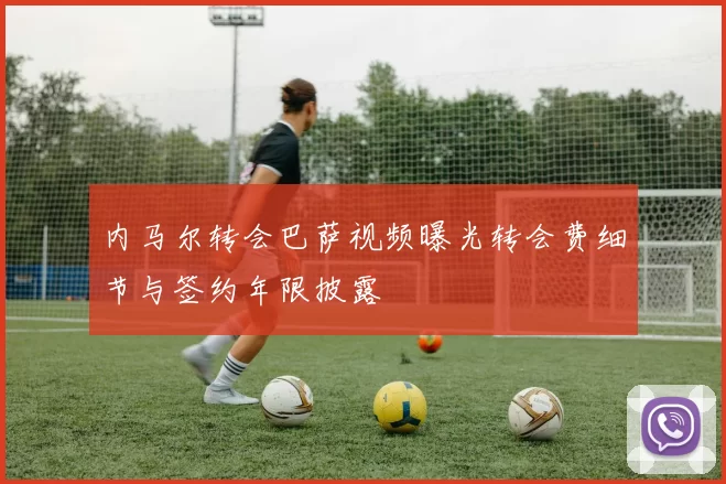 内马尔转会巴萨视频曝光转会费细节与签约年限披露