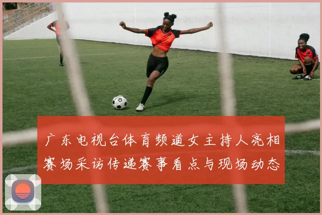 广东电视台体育频道女主持人亮相赛场采访传递赛事看点与现场动态
