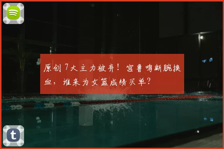 原创 7大主力被弃！宫鲁鸣断腕换血，谁来为女篮成绩买单？