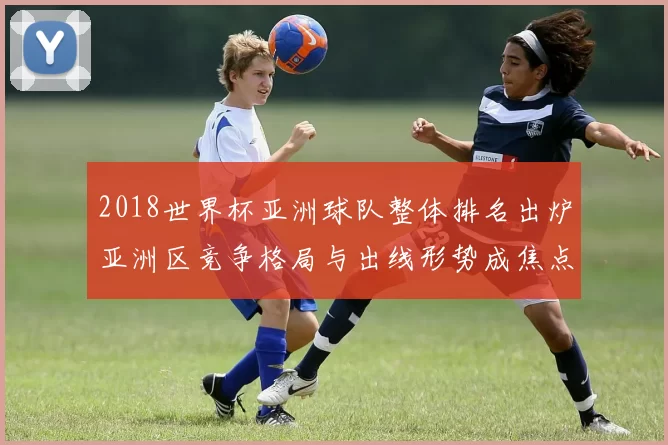 2018世界杯亚洲球队整体排名出炉亚洲区竞争格局与出线形势成焦点