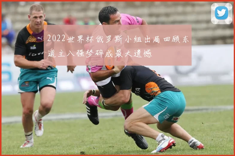 2022世界杯俄罗斯小组出局回顾东道主八强梦碎成最大遗憾