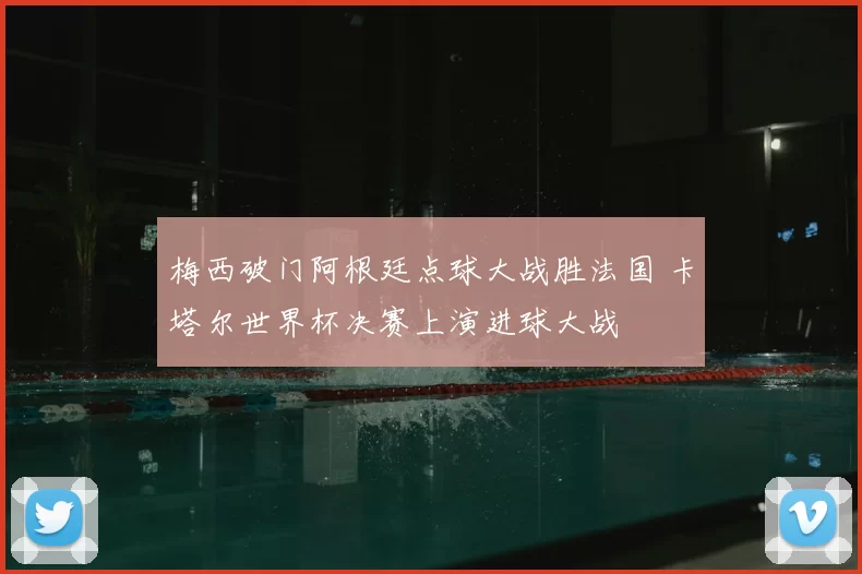 梅西破门阿根廷点球大战胜法国 卡塔尔世界杯决赛上演进球大战