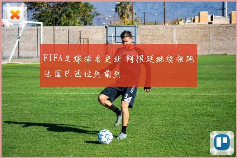 FIFA足球排名更新 阿根廷继续领跑法国巴西位列前列
