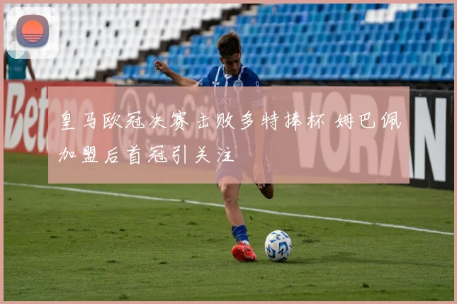 皇马欧冠决赛击败多特捧杯 姆巴佩加盟后首冠引关注