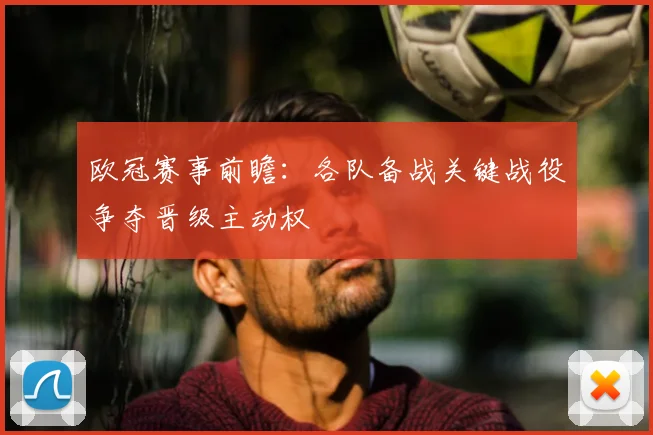 欧冠赛事前瞻：各队备战关键战役争夺晋级主动权