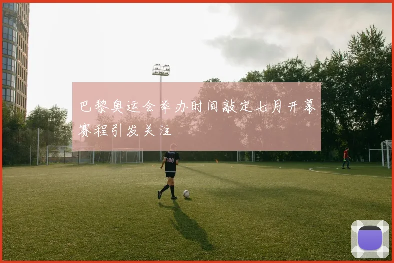 巴黎奥运会举办时间敲定七月开幕赛程引发关注