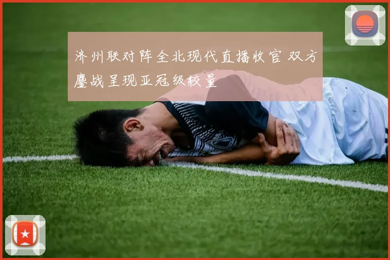 济州联对阵全北现代直播收官 双方鏖战呈现亚冠级较量