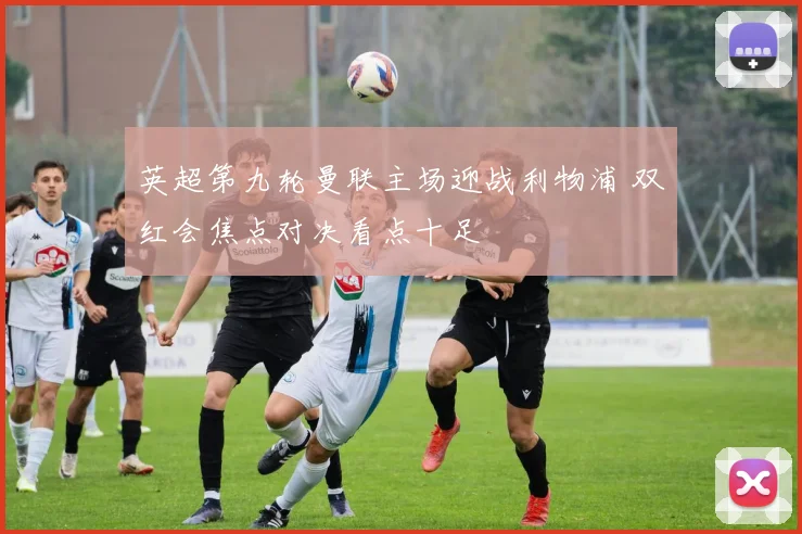 英超第九轮曼联主场迎战利物浦 双红会焦点对决看点十足
